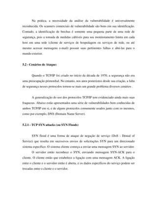 Na prática, a necessidade da análise da vulnerabilidade é universalmente
reconhecida. Os scanners comerciais de vulnerabilidade são bons em sua identificação.
Contudo, a identificação de brechas é somente uma pequena parte de uma rede de
segurança, pois a tomada de medidas cabíveis para seu monitoramento limita em cada
host em uma rede (cliente de serviços de hospedagem ou serviços de rede, ou até
mesmo acessar mensagens e-mail) possuir suas pertinentes falhas e abri-las para o
mundo exterior.
5.2 - Cenários de Ataque:
Quando o TCP/IP foi criado no início da década de 1970, a segurança não era
uma preocupação primordial. No entanto, nos anos posteriores desde sua criação, a falta
de segurança nesses protocolos tornou-se mais um grande problema diversos cenários .
A generalização do uso dos protocolos TCP/IP tem evidenciado ainda mais suas
fraquezas. Abaixo estão apresentados uma série de vulnerabilidades bem conhecidas de
ambos TCP/IP em si, e de alguns protocolos comumente usados junto com os mesmos,
como por exemplo, DNS (Domain Name Server).
5.2.1 - TCP SYN attacks (ou SYN Floods)
SYN flood é uma forma de ataque de negação de serviço (DoS - Denial of
Service) que resulta em sucessivos envios de solicitações SYN para um direcionado
sistema específico. O sistema cliente começa a enviar uma mensagem SYN ao servidor.
O servidor então reconhece o SYN, enviando mensagem SYN-ACK para o
cliente. O cliente então que estabelece a ligação com uma mensagem ACK. A ligação
entre o cliente e o servidor então é aberta, e os dados específicos do serviço podem ser
trocadas entre o cliente e o servidor.
 