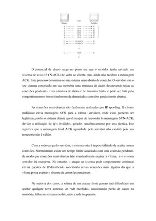 O potencial de abuso surge no ponto em que o servidor tenha enviado um
sistema de aviso (SYN-ACK) de volta ao cliente, mas ainda não recebeu a mensagem
ACK. Este processo denomina-se um sistema semi-aberto de conexão. O servidor tem o
seu sistema construído em sua memória uma estrutura de dados descrevendo todas as
conexões pendentes. Esta estrutura de dados é de tamanho finito, e pode ser feita pelo
congestionamento intencionalmente de demasiadas conexões parcialmente abertas.
As conexões semi-abertas são facilmente realizadas por IP spoofing. O cliente
malicioso envia mensagens SYN para a vítima (servidor), onde estas parecem ser
legítimas, porém o sistema cliente que é incapaz de responder às mensagens SYN-ACK,
devido a utilização de ip’s inválidos, gerados randômicamente por esta técnica. Isto
significa que a mensagem final ACK aguardada pelo servidor não existirá pois seu
remetente não é válido.
Com a sobrecarga do servidor, o sistema estará impossibilitado de aceitar novas
conexões. Normalmente existe um tempo limite associado com uma conexão pendente,
de modo que conexões semi-abertas irão eventualmente expirar a vítima, e o sistema
servidor irá recuperar. No entanto, o ataque ao sistema pode simplesmente continuar
enviar pacotes de IP-falsificado solicitando novas conexões mais rápidas do que a
vítima possa expirar o sistema de conexões pendentes.
Na maioria dos casos, a vítima de um ataque deste genero terá dificuldade em
aceitar qualquer nova conexão de rede recebidas, ocasionando perda de dados na
memória, falhas no sistema ou deixando a rede inoperante.
 