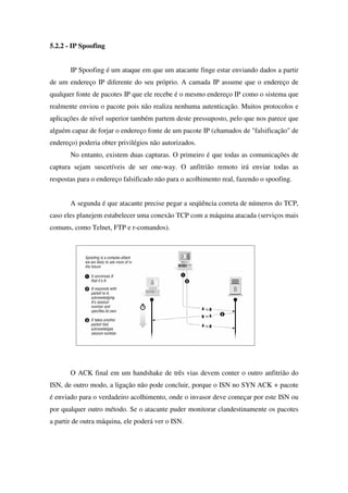 5.2.2 - IP Spoofing
IP Spoofing é um ataque em que um atacante finge estar enviando dados a partir
de um endereço IP diferente do seu próprio. A camada IP assume que o endereço de
qualquer fonte de pacotes IP que ele recebe é o mesmo endereço IP como o sistema que
realmente enviou o pacote pois não realiza nenhuma autenticação. Muitos protocolos e
aplicações de nível superior também partem deste pressuposto, pelo que nos parece que
alguém capaz de forjar o endereço fonte de um pacote IP (chamados de "falsificação" de
endereço) poderia obter privilégios não autorizados.
No entanto, existem duas capturas. O primeiro é que todas as comunicações de
captura sejam suscetíveis de ser one-way. O anfitrião remoto irá enviar todas as
respostas para o endereço falsificado não para o acolhimento real, fazendo o spoofing.
A segunda é que atacante precise pegar a seqüência correta de números do TCP,
caso eles planejem estabelecer uma conexão TCP com a máquina atacada (serviços mais
comuns, como Telnet, FTP e r-comandos).
O ACK final em um handshake de três vias devem conter o outro anfitrião do
ISN, de outro modo, a ligação não pode concluir, porque o ISN no SYN ACK + pacote
é enviado para o verdadeiro acolhimento, onde o invasor deve começar por este ISN ou
por qualquer outro método. Se o atacante puder monitorar clandestinamente os pacotes
a partir de outra máquina, ele poderá ver o ISN.
 