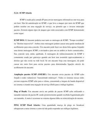 5.2.4 - ICMP Attacks
ICMP é usado pela camada IP para enviar mensagens informativas one-way para
um host. Não há autenticação no ICMP, o que leva a ataques por meio de ICMP que
podem resultar em uma negação de serviço, ou permitir que o invasor intercepte
pacotes. Existem alguns tipos de ataques que estão associados com ICMP demonstrado
como segue:
ICMP DOS: O Atacante poderia usar tanto as mensages de ICMP: "Tempo excedido"
ou "Destino inacessível". Ambas estas mensagens podem causar uma queda imediata de
acolhimento para uma conexão. Um atacante pode fazer uso desta feita apenas forjando
uma destas mensagens ICMP, e enviando-a para um ou ambos os hosts comunicantes.
Sua conexão será, então, quebrada. A mensagem de redirecionamento de ICMP é
comumente usado por gateways quando um host tem assumido equivocadamente o
destino que não existe na rede local. Se um atacante forja esta mensagem, ela pode
causar um outro host para enviar pacotes para determinadas ligações através do
acolhimento do atacante.
Ampliação pacotes ICMP (SMURF): Um atacante envia pacotes de ICMP echo
forjado à redes vulneráveis "transmitindo endereços". Todos os sistemas nessas redes
enviam respostas ICMP echo para a vítima, consumindo a largura de banda disponível
no sistema e criando uma negação de serviço (DoS) para o tráfego legítimo.
Ping of Death: Um atacante envia um pedido de pacote ICMP echo utilizando o
tamanho máximo de pacote IP, sendo posteriormente quando recebida fragmentada pelo
seu tamanho. A meta é ocasionar no sistema alguma falha ou reinicialização do mesmo.
PING ICMP Flood Attacks: Uma quantidade maciça de pings no broadcast
ultrapassam a meta sistema e como tal não pode responder aos tráfegos legítimos.
 