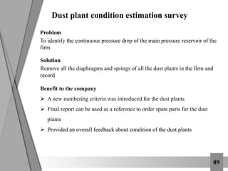 6:12 PM 09
Dust plant condition estimation survey
Problem
To identify the continuous pressure drop of the main pressure reservoir of the
firm
Solution
Remove all the diaphragms and springs of all the dust plants in the firm and
record
Benefit to the company
 A new numbering criteria was introduced for the dust plants
 Final report can be used as a reference to order spare parts for the dust
plants
 Provided an overall feedback about condition of the dust plants
 