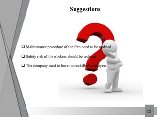  Maintenance procedure of the firm need to be updated
 Safety risk of the workers should be reduced
 The company need to have more skilled employees
Suggestions
15
 