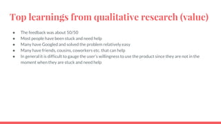Top learnings from qualitative research (value)
● The feedback was about 50/50
● Most people have been stuck and need help
● Many have Googled and solved the problem relatively easy
● Many have friends, cousins, coworkers etc. that can help
● In general it is difficult to gauge the user’s willingness to use the product since they are not in the
moment when they are stuck and need help
 