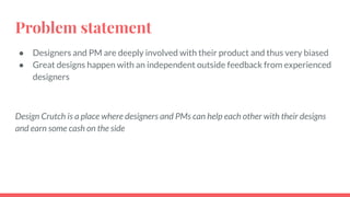 Problem statement
● Designers and PM are deeply involved with their product and thus very biased
● Great designs happen with an independent outside feedback from experienced
designers
Design Crutch is a place where designers and PMs can help each other with their designs
and earn some cash on the side
 