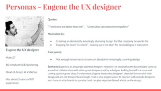 Eugene the UX designer
Male 27
BS in Industrial Engineering
Head of design at a Startup
Has about 5 years of UX
experience
Quotes:
“ Two brains are better than one” , “Great ideas can come from anywhere”
Motivated by:
● Creating an absolutely amazingly stunning design for the company he works for
● Keeping his team “in-check” , making sure the stuff his team designs is top notch
Pain points:
● Not enough resources to create an absolutely amazingly stunning design
Scenario:Eugene is an amazingly talented designer. However, he knows that the best designs come as
a result of collaboration with other great designers not by a designer locking himself in a room and
coming up with great ideas. Furthermore, Eugene knows that designers often fall in love with their
design and are not being critical enough. That is why Eugene wants to connect with outside designers
who have no attachment to a product and can give expert unbiased advice on the design.
Personas - Eugene the UX designer
 