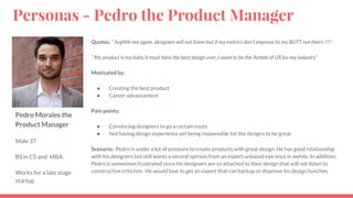 Pedro Morales the
Product Manager
Male 37
BS in CS and MBA
Works for a late stage
startup
Quotes: “ Arghhh not again, designers will not listen but if my metrics don’t improve its my BUTT not theirs !!!”
“ My product is my baby it must have the best design ever, I want to be the Airbnb of UX for my industry”
Motivated by:
● Creating the best product
● Career advancement
Pain points:
● Convincing designers to go a certain route
● Not having design experience yet being responsible for the designs to be great
Scenario: Pedro is under a lot of pressure to create products with great design. He has good relationship
with his designers but still wants a second opinion from an expert unbased eye once in awhile. In addition,
Pedro is sometimes frustrated since his designers are so attached to their design that will not listen to
constructive criticism. He would love to get an expert that can backup or disprove his design hunches.
Personas - Pedro the Product Manager
 