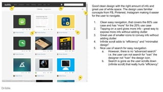 Dribble
Good clean design with the right amount of info and
great use of white space. The design uses familiar
concepts from FB, Pinterest, Instagram making it easier
for the user to navigate.
1. Clean easy navigation, that covers the 80% use
case and has “more” for the 20% use case
2. Tapping on a card gives more info - great way to
expose more info without adding clutter
3. Great use of smaller icons to convey info without
adding clutter
4. Infinite scroll adds to “efficiency” and “minimalist
design”
5. Nice use of search for easy navigation.
a. However, there is no “advanced search”
i.e. the user can not search for “ivan” the
designer not “Ivan” the design icon.
b. Search is gone as the user scrolls down
(infinite scroll) that really hurts “efficiency”
 