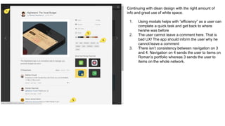 Continuing with clean design with the right amount of
info and great use of white space.
1. Using modals helps with “efficiency” as a user can
complete a quick task and get back to where
he/she was before
2. The user cannot leave a comment here. That is
bad UX! The app should inform the user why he
cannot leave a comment
3. There isn’t consistency between navigation on 3
and 4. Navigation on 4 sends the user to items on
Roman’s portfolio whereas 3 sends the user to
items on the whole network.
 