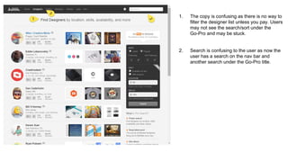 1. The copy is confusing as there is no way to
filter the designer list unless you pay. Users
may not see the search/sort under the
Go-Pro and may be stuck.
2. Search is confusing to the user as now the
user has a search on the nav bar and
another search under the Go-Pro title.
 