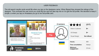 USER FEEDBACK
The old search results cards would flip when you tap on the designers name. When flipped they showed the ratings of the
designer. This confused the user since you could flip the card but also tap into to it to get the full profile. We decided to keep it
simple i.e when you tap on Anastasia you go to her full profile card.
Flip
 