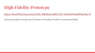 High Fidelity Prototype
https://theo949.proto.io/share/?id=3f8a0fa6-6e80-4117-8c0f-8596c8df92a7&v=9
(must use latest version on Chrome or Firefox; Firefox is recommended)
 