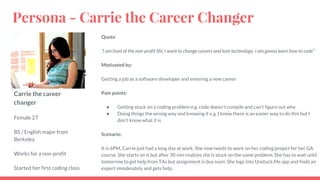 Carrie the career
changer
Female 27
BS / English major from
Berkeley
Works for a non-profit
Started her first coding class
Quote
“I am tired of the non-profit life, I want to change careers and love technology. I am gonna learn how to code”
Motivated by:
Getting a job as a software developer and entering a new career
Pain points:
● Getting stuck on a coding problem e.g. code doesn't compile and can’t figure out why
● Doing things the wrong way and knowing it e.g. I know there is an easier way to do this but I
don’t know what it is
Scenario:
It is 6PM, Carrie just had a long day at work. She now needs to work on her coding project for her GA
course. She starts on it but after 30 min realizes she is stuck on the same problem. She has to wait until
tomorrow to get help from TAs but assignment is due soon. She logs into Unstuck.Me app and finds an
expert immdeiately and gets help.
Persona - Carrie the Career Changer
 