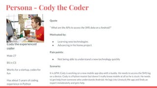 Cody the experienced
coder
Male 27
BS in CS
Works for a startup, codes for
fun
Has about 5 years of coding
experience in Python
Quote
“ What are the APIs to access the SMS data on a Android?”
Motivated by:
● Learning new technologies
● Advancing in his home project
Pain points:
● Not being able to understand a new technology quickly
Scenario:
It is 6PM, Cody is working on a new mobile app idea with a buddy. He needs to access the SMS log
on a device. Cody is a Python master but doesn’t really know mobile at all so he is stuck. He needs
to get help from someone who understands Android. He logs into Unstuck.Me app and finds an
expert immdeiately and gets help.
Persona - Cody the Coder
 