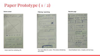 Paper Prototype ( 1 / 2)
Home screen Filtering / searching Results page
Users need the marketing info Too many filters for users. Think about shortening
this screen.
Good feedback here, it maybe a bit too busy
 