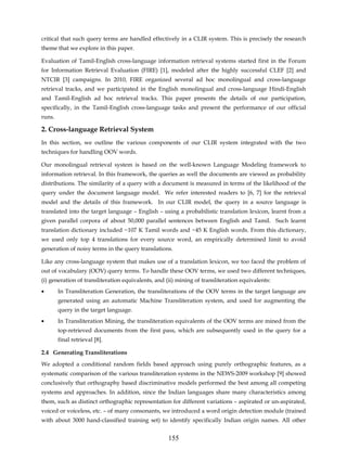 critical that such query terms are handled effectively in a CLIR system. This is precisely the research
theme that we explore in this paper.

Evaluation of Tamil-English cross-language information retrieval systems started first in the Forum
for Information Retrieval Evaluation (FIRE) [1], modeled after the highly successful CLEF [2] and
NTCIR [3] campaigns. In 2010, FIRE organized several ad hoc monolingual and cross-language
retrieval tracks, and we participated in the English monolingual and cross-language Hindi-English
and Tamil-English ad hoc retrieval tracks. This paper presents the details of our participation,
specifically, in the Tamil-English cross-language tasks and present the performance of our official
runs.

2. Cross-language Retrieval System
In this section, we outline the various components of our CLIR system integrated with the two
techniques for handling OOV words.

Our monolingual retrieval system is based on the well-known Language Modeling framework to
information retrieval. In this framework, the queries as well the documents are viewed as probability
distributions. The similarity of a query with a document is measured in terms of the likelihood of the
query under the document language model. We refer interested readers to [6, 7] for the retrieval
model and the details of this framework. In our CLIR model, the query in a source language is
translated into the target language – English – using a probabilistic translation lexicon, learnt from a
given parallel corpora of about 50,000 parallel sentences between English and Tamil. Such learnt
translation dictionary included ~107 K Tamil words and ~45 K English words. From this dictionary,
we used only top 4 translations for every source word, an empirically determined limit to avoid
generation of noisy terms in the query translations.

Like any cross-language system that makes use of a translation lexicon, we too faced the problem of
out of vocabulary (OOV) query terms. To handle these OOV terms, we used two different techniques,
(i) generation of transliteration equivalents, and (ii) mining of transliteration equivalents:
•       In Transliteration Generation, the transliterations of the OOV terms in the target language are
        generated using an automatic Machine Transliteration system, and used for augmenting the
        query in the target language.
•       In Transliteration Mining, the transliteration equivalents of the OOV terms are mined from the
        top-retrieved documents from the first pass, which are subsequently used in the query for a
        final retrieval [8].

2.4 Generating Transliterations
We adopted a conditional random fields based approach using purely orthographic features, as a
systematic comparison of the various transliteration systems in the NEWS-2009 workshop [9] showed
conclusively that orthography based discriminative models performed the best among all competing
systems and approaches. In addition, since the Indian languages share many characteristics among
them, such as distinct orthographic representation for different variations – aspirated or un-aspirated,
voiced or voiceless, etc. – of many consonants, we introduced a word origin detection module (trained
with about 3000 hand-classified training set) to identify specifically Indian origin names. All other


                                                    155
 