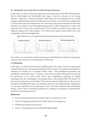 4.8 Mining OOV terms and its effect on individual topic performance

In this section, we discuss effect of our approaches on individual topics of the FIRE 2010 shared task,
both for Hindi-English and Tamil-English tasks. Figure 1 shows the difference in the Average
Precision – topic-wise – between the baseline CLIR system and that integrated with our mining
technique. Individual figures provide the differences for each topic, in each of the three configurations
T, TD and TDN, for the Tamil-English tasks. We see that many more topics benefitted from the mining
technique; for example, in the Tamil-English language pair, in TDN configurations, 11 topics were
improved (with 3 of them with an improvement of ≥ 0.2 in MAP score) whereas only 4 topics were
negatively impacted (all of them droppin < 0.2 in MAP score). Similar trends could be seen for all
configurations, in the Tamil-English tasks.
         Fig. 1. Differences in Average Precision between the baseline and CLIR with mining




From Table 6, we note that the retrieval performance in Tamil-English test collection mining brings
maximum improvement of 6% over the baseline in TDN setup.

5. Conclusion
In this paper, we underscored the need for handling proper and common nouns for improving the
retrieval performance of cross-language information retrieval systems. We proposed and outlined two
techniques for handling out of vocabulary (OOV) words – using transliteration generation, and
transliteration equivalents mining – to enhance a state of the art baseline CLIR system. We presented
the performance of our system under various topic configurations, specifically for English
monolingual task and Tamil-English cross-language tasks, on the standard FIRE 2010 dataset. We
show that the performance of our baseline CLIR system is improved significantly by each of the two
techniques for handling OOV terms, but consistently more so by the mining technique. Significantly,
we also show empirically that the performance of the CLIR system enhanced with transliteration
mining is close to that of monolingual performance, validating our techniques for handling OOV
terms in the cross-language retrieval.

References
      Forum for Information Retrieval Evaluation. http://www.isical.ac.in/~fire/

      The Cross-Language Evaluation Forum (CLEF). http://clef-campaign.org

      NTCIR: http://research.nii.ac.jp/ntcir/

      Peters, C.: Working Notes for the CLEF 2006 Workshop (2006)




                                                  160
 