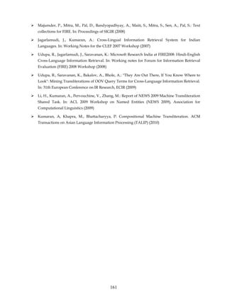 Majumder, P., Mitra, M., Pal, D., Bandyopadhyay, A., Maiti, S., Mitra, S., Sen, A., Pal, S.: Text
collections for FIRE. In: Proceedings of SIGIR (2008)

Jagarlamudi, J., Kumaran, A.: Cross-Lingual Information Retrieval System for Indian
Languages. In: Working Notes for the CLEF 2007 Workshop (2007)

Udupa, R., Jagarlamudi, J., Saravanan, K.: Microsoft Research India at FIRE2008: Hindi-English
Cross-Language Information Retrieval. In: Working notes for Forum for Information Retrieval
Evaluation (FIRE) 2008 Workshop (2008)

Udupa, R., Saravanan, K., Bakalov, A., Bhole, A.: "They Are Out There, If You Know Where to
Look": Mining Transliterations of OOV Query Terms for Cross-Language Information Retrieval.
In: 31th European Conference on IR Research, ECIR (2009)

Li, H., Kumaran, A., Pervouchine, V., Zhang, M.: Report of NEWS 2009 Machine Transliteration
Shared Task. In: ACL 2009 Workshop on Named Entities (NEWS 2009), Association for
Computational Linguistics (2009)

Kumaran, A, Khapra, M., Bhattacharyya, P: Compositional Machine Transliteration. ACM
Transactions on Asian Language Information Processing (TALIP) (2010)




                                           161
 