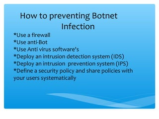 How to preventing Botnet
Infection
*Use a firewall
*Use anti-Bot
*Use Anti virus software's
*Deploy an intrusion detection system (IDS)
*Deploy an intrusion prevention system (IPS)
*Define a security policy and share policies with
your users systematically
 