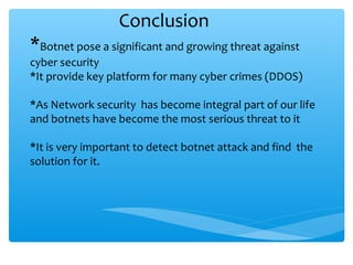 Conclusion
*Botnet pose a significant and growing threat against
cyber security
*It provide key platform for many cyber crimes (DDOS)
*As Network security has become integral part of our life
and botnets have become the most serious threat to it
*It is very important to detect botnet attack and find the
solution for it.
 