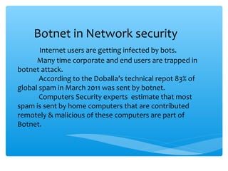 Botnet in Network security
Internet users are getting infected by bots.
Many time corporate and end users are trapped in
botnet attack.
According to the Doballa’s technical repot 83% of
global spam in March 2011 was sent by botnet.
Computers Security experts estimate that most
spam is sent by home computers that are contributed
remotely & malicious of these computers are part of
Botnet.
 
