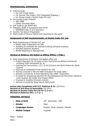 PROFESSIONAL EXPERIENCE
 Internal Audit
 For VAT Credit (HUL)
 For Service Tax Credit ( Zim Integrated Shipping )
 For Excise Credit ( Henkel India Pvt Ltd )
 Concurrent Audit of Banks
 SBI SPBB
 Indian Overseas Bank
 VAT Audit as per MVAT ACT
 Statutory Audit of Companies and Firms
 GEMMON India (T & D business)
 Income Tax Return Preparation
 Stock Audit of Various Clients and reporting for the same
Assignment of SAP Implementation at Henkel India Pvt. Ltd.
 Work Experiences at Henkel Ind. are
 Master Data Preparation for SAP,
 Assisting to controller for standard costing Variance analysis,
 Handled statutory Auditors,
 AP/AR Reporting to Management.
Worked at Reliance JIO Rajkot as Billing Officer ( FC&A )
 Work Experiences at Reliance JIO Rajkot office are
 Project Payment (for all types of bills Payments) as Billing Commercial
including YEXP transaction for JC
 Commercial Concurrence ( CC ) of all Contract and Work Orders for North
Gujarat
 Insuring all compliance from Vendors for VAT
 Actively involved in RD and ARD evaluation for study state
 Actively involved for Annual Operating Plan (AOP ) Evaluation
 Involved for processing payment for Housekeeping and Securities related to
north Gujarat JIO center and Project Office
 Involved in monthly Provision Activity
 Actively involved for Wear House Stock Audit
Article ship Completed with R.D. Kathriya & Co. (CA firm)
Worked at Anil Dron & Associates (CA firm)
Worked at Henkel India Pvt Ltd for (1.5 yr.)
Worked at Reliance JIO ( 1.7 yr. )
PERSONAL DETAILS:
 Date of birth : 24th
December, 1987
 Gender : Male
 Languages known : English, Hindi, Gujarati, Marathi
 Mother Tongue : Gujarati
Place: - Rajkot
Date: -
 