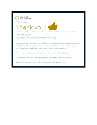 From: John Connelly
To: Anthony Chin, Vinh Tran, Vinh Tran, Adam Elway
It's long overdue, but thumbs up to our extraordinarily responsive lock desk people
listed above. This department is a true "stand out" in their near instantaneous
responsiveness to lock issues, extensions, questions and concerns.
They remain unflappable, professional and responsive day after day.
I'm ashamed of myself for not giving them a thumbs up long before now.
Mega-thumbs up guys. We really appreciate the job you're doing!
 