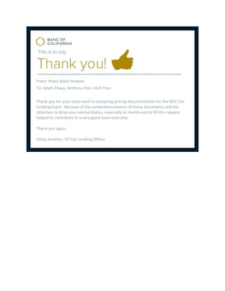 From: Hilary Black-Streeter
To: Adam Elway, Anthony Chin, Vinh Tran
Thank you for your extra work in compiling pricing documentation for the OCC Fair
Lending Exam. Because of the comprehensiveness of those documents and the
attention to drop your normal duties, especially at month end to fill this request
helped to contribute to a very good exam outcome.
Thank you again,
Hilary Streeter, VP Fair Lending Officer
 