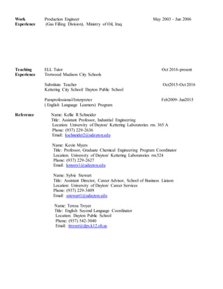 Work
Experience
Production Engineer May 2003 – Jun 2006
(Gas Filling Division), Ministry of Oil, Iraq
Teaching
Experience
Reference
ELL Tutor Oct 2016-present
Trotwood Madison City Schools
Substitute Teacher Oct2015-Oct 2016
Kettering City School/ Dayton Public School
Paraprofessional/Interpreter Feb2009- Jun2015
( English Language Learners) Program
Name: Kellie R Schneider
Title: Assistant Professor, Industrial Engineering
Location: University of Dayton/ Kettering Laboratories rm. 365 A
Phone: (937) 229-2636
Email: kschneider2@udayton.edu
Name: Kevin Myers
Title: Professor, Graduate Chemical Engineering Program Coordinator
Location: University of Dayton/ Kettering Laboratories rm.524
Phone: (937) 229-2627
Email: kmyers1@udayton.edu
Name: Sylvie Stewart
Title: Assistant Director, Career Advisor, School of Business Liaison
Location: University of Dayton/ Career Services
Phone: (937) 229-3409
Email: sstewart1@udayton.edu
Name: Teresa Troyer
Title: English Second Language Coordinator
Location: Dayton Public School
Phone: (937) 542-3040
Email: ttroyer@dps.k12.oh.us
 