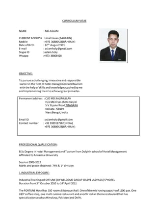 CURRICULUM-VITAE
NAME : MD.ASLAM
CURRENT ADDRESS :Umal Hasan(BAHRAIN)
Mobile :+973 36806428(BAHRAIN)
Date of Birth : 12TH
August1991
E-mail : aslamholy@gmail.com
Skype ID : aslam.holy
Wtsapp :+973 36806428
OBJECTIVE:
To pursue a challenging, innovativeandresponsible
Careerin the fieldof hotel managementandtourism
withthe helpof skillsandknowledgeacquiredbyme
and implementingthemtoachieve greatpinnacles.
Permanentaddress : C/O MD.KALIMULLAH
H/o Md.Iliyaschoti masjid
S.V.B.patelRoad TITAGARH
Kolkata-700119
WestBengal,India
Email ID : aslamholy@gmail.com
Contact number : +91 9339117582(INDIA)
+973 36806428(BAHRAIN)
PROFESSIONALQUALIFICATION:
B.Sc Degree inHotel ManagementandTourismfromDolphinschool of Hotel Management
AffiliatedtoAnnamlai University
Session2009-2012
Marks and grade obtained: 74% & 1st
division
1.INDUSTRIALEXPOSURE:
Industrial TrainingatFORTUNE (BYWELCOME GROUP DASVELASVASA) 5*HOTEL
Durationfrom3rd
October2010 to 14th
April 2011
The FORTUNE Hotel has 350 rooms8 banquethall.One of themishavingcapacityof 1500 pax.One
24/7 coffee shop,one multi cuisinerestaurantandanorth Indiantheme restaurantthathas
specializationssuchasHimalaya,PakistaniandDelhi.
 