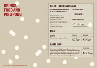 UNLIMITED DRINKS PACKAGES
FOOD
GAMES GURU
UPTO5HOURSUNLIMITEDDRINKING
OFTHEFOLLOWINGBEVERAGES:
CANAPÉS
Substantial canapés selection
Selected house wine
Selected bottled beers
Single house spirits
Ketel One vodka, Bulleit bourbon,
Tanqueray gin, Appleton white rum,
Appleton VX rum
Selected soft drinks
CLASSIC DRINKS PACKAGE
10 CHOICES 13 CHOICES
STARTS FROM
PREMIUM DRINKS PACKAGE*
£59.50pp
£25pp £30pp
£5.50pp
£79.50pp
*Includes bespoke cocktail list
Boost your booking. Bounce Games Gurus are
comedians, entertainers or former Ping Pong pros
who are skilled at getting everyone involved in the
game, regardless of ability, with a festive dose of
humour. A Christmas miracle for groups.
DRINKS,
FOODAND
PINGPONG
020 3657 6521 | events@bouncepingpong.com
 