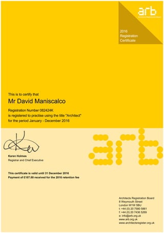 2016
Registration
Certificate
This is to certify that
Mr David Maniscalco
Registration Number 082424K
is registered to practise using the title "Architect"
for the period January ­ December 2016
Karen Holmes
Registrar and Chief Executive
This certificate is valid until 31 December 2016
Payment of £107.00 received for the 2016 retention fee
Architects Registration Board
8 Weymouth Street
London W1W 5BU
t: +44 (0) 20 7580 5861
f: +44 (0) 20 7436 5269
e: info@arb.org.uk
www.arb.org.uk
www.architectsregister.org.uk
 