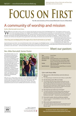 W
elcome to this edition of Focus on First, our magazine about the life and ministries of First United Methodist Church. Occasionally we send Focus on First
to our entire community and design it as a“snapshot”of First Methodist. This fall edition focuses especially on our many worship services. First Methodist
has its roots in Mansfield going back as far as 1867, having served this exciting community for many generations. And as this area has grown, so has First
Methodist, becoming the 25th highest attended Methodist church in the nation. This special church has many things we emphasize — children’s ministries, youth
ministries, care ministries and many adult ministry opportunities. But few things communicate who we are more than our commitment to worship (we have seven
weekly worship opportunities) and mission
(we do extensive mission work locally
and around the world). I have long seen
worshiping God as the engine of our
church and mission as our heart. I am convinced God works in both. In this magazine, we will highlight worship — our many worship opportunities and the pastors and
staff who lead them. If you are new to our community or have yet to find a church home, I hope that one of our worship opportunities and times will work for you, and
you will join us soon and connect — with God, other folks and this growing community of worship and mission.
Focus on First
Fall 2011 • www.firstmethodistmansfield.org
The life and ministries of First United Methodist Church of Mansfield
A community of worship and mission
Making disciples of Jesus Christ who will love God,
love others and serve the world.
777N.WalnutCreekDrive
Mansfield,TX76063
By Rev. Mike Ramsdell, Senior Pastor
I have long seen worshiping God as the engine of our church and mission as our heart.
Rev. Mike Ramsdell, Senior Pastor
Pastor Mike Ramsdell is in his 17th
year of service as senior pastor at
First Methodist Mansfield, leading
the church to amazing growth —
from a church membership of a little
over a thousand to over 6,000 now.
He primarily preaches at our Sunday
morning worship services in the
Sanctuary. Pastor Mike is part of“The
Leading Edge,”a group of pastors
of the top 100 Methodist churches
charged with revitalizing the
denomination. He loves preaching,
pastoral care and leading a church
into expanded and growing life and
mission. His identical twin brother,
Steve, is also a Methodist minister,
leading First United Methodist
Church in Waco.
Mike grew up in a military family, traveling the world. After high school, he spent
six years in the Navy. “At 20, while in the Navy, I encountered Christ in a personal
way and made a commitment to follow and serve Him. Not long after, I felt
God leading me into full-time service in and through the church. I have never
questioned that call to the church,”said Mike about what led him into ministry.
Meet our pastors
Q & A with Pastor Mike
Q: 	 When you were a child, what did you want to be when you
grew up?
A:	 “As I child growing up, I wanted to be career military or a police officer.”
Q: 	 How does being a pastor affect your family?
A:	 “For my family, they have always experienced life with me in the
ministry. What might seem abnormal for some seems normal to
them. Rhonda, my wife, knew I was going to be a minister when we
got married and has always been a supportive partner. One of the
things that speaks to this is that two of our children who are grown
with children of their own go to church with us.”
Q: 	 How many hours per week are you“on the job”?
A:	 “It is hard to estimate time because being a pastor typically never
ends, from preparing for a message, leading a team, providing
pastoral care, planning for future ministry, but my best guess would
be 60 hours some weeks — sometimes more and sometimes less.”
Q: 	 If you weren’t a pastor, what do you think you would be?
A:	 “If I was not a pastor, I would probably be a teacher, either in high
school or college.”
Q: 	 What would surprise people about you?
A:	 “Some people might be surprised to know how introverted I am and
that I went to junior high school and the first half of high school in
Okinawa, Japan.”
To read more“Q & A’s”with our pastors, go to:
http://www.firstmethodistmansfield.org/latest-news-blog/
Photo courtesy of Erin Noll Photography
Title:	 Senior Pastor
Years in ministry:	 33 years
Churches served:	 Bangs, Waxahachie, Joshua and Mansfield
Education:	 BA in Bible and History, Central Bible College
	 Masters of Divinity, Brite Divinity School, TCU
Family:	 Wife, Rhonda; children, Julie, Michael and Kelly;
eight grandchildren
Special interests:	 Motorcycle touring, weight lifting, an occasional
movie and the beach
 