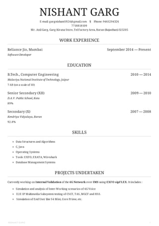 Reliance Jio, Mumbai September 2014 — Present
B.Tech., Computer Engineering 2010 — 2014
Senior Secondary (XII) 2009 — 2010
Secondary (X) 2007 — 2008
NISHANT GARG
E-mail: gargnishant1924@gmail.com § Phone: 9461294326
7718818109
Mr. Anil Garg, Garg Kirana Store, Tel Factory Area, Baran (Rajasthan)-325205
WORK EXPERIENCE
Software Developer
EDUCATION
Malaviya National Institute of Technology, Jaipur
7.68 (on a scale of 10)
D.A.V. Public School, Kota
89%
Kendriya Vidyalaya, Baran
92.8%
SKILLS
Data Structures and Algorithms
C, Java
Operating Systems
Tools: EXFO, EXATA, Wireshark
Database Management Systems
PROJECTS UNDERTAKEN
Currently working on Internal Validation of the 4G Network over IMS using EXFO sipFLEX. It includes :
Simulation and analysis of Inter-Working scenarios of 4G Voice
E2E IP Multimedia Subsystem testing of CSCF, TAS, MGCF and HSS.
Simulation of End User like S4 Mini, Core Prime, etc.
NISHANT GARG 1
 