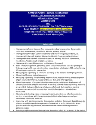 NAME OF PERSON : Bernard Ivan Shamrock
Address: 157 Raats Drive Table View
Milnerton, Cape Town
WESTERN CAPE
7441
AREA OF PROFICIENCY OR WORK : Fire Chief/SiteManager
Email CONTACT: shamrockbernard.ivan@gmail.com
Telephone contact : +27722716326; +27846031665
NATIONALITY: South African (RSA)
Skills Profile:
 Management of minor to major fire, rescue and medical emergencies: Commercial,
Industrial, Petrochemical, Residential, Aviation, Railway, Marine.
 Management of Incident Command at minor and major emergency incidents, i.e.
Commercial, Industrial, Aviation, Marine, Residential, Petrochemical and Railway
 Management of Hazardous Materials Incident i.e. Railway, Industrial, Commercial,
Residential, Petrochemical, Aviation and Marine
 Managing of Incident Management on High ways (Freeways)
 Basic airway management, performing other clinical interventions such as: splinting of
limbs; primary health care administration; resuscitation; nebulisation; AED and performing
life saving measures under supervision.
 Managing and supervising of structures according to the National Building Regulations.
 Managing of fire and medical equipment
 Managing, supervising and presenting theoretical and practical training and development
of personnel within the fire, medcal and rescue dept. and other agencies.
 Managing a number of stations in the District regarding training and development of
Officers/Supervisors and personnel/staff by ensuring that the necessary training materials
are provided, that agreed training schedules are followed, that reports on training
procedures are generated to ensure that prescribed competency standards are
maintained.
 Attending and directing major emergency incidents, disasters and other humanitarian
services in accordance with the post’s responsibility level and departmental pre-
determined attendance protocols.
 Interacting with Non-Governmental Organizations and other Community Based Groups to
promote the objectives of the organisation/service and to assist communities where
possible within the region where possible within the constraints of departmental
policy/resources.
 Ensuring compliance with the Occupational Health and Safety Act in respect of the station
 