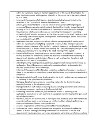 within the region and may have statutory appointment in this regard. Ensuring that the
prescribed maintenance and inspection schedules in this regard are in place and adhered
to at all times.
 In terms of the provision of all Statutory Legislation including but not limited to the
provisions of the Occupational Health & Safety Act and Council
policies/procedures/standards to ensure optimum management of firefighting and
emergency/disaster operations at district and divisional level in order to save lives and
property as far as possible to the benefit of all concerned including the public at large.
 Providing input into financial estimates and controlling training costs by submitting
motivation/justification for equipment and facilities required to the Head: Training as well
as monitoring costs incurred by the Training Centre within the region. Create notifications
and requisitions through SAP.
 Implement measures for the control of and efficient management of all training assets
within the region such as firefighting equipment, vehicles, radios, emergency/disaster
response equipment/stores, office furniture, electronic equipment etc. Conducting regular
inspections/checks in respect thereof and ensuring the safety/safekeeping/storage of such
assets/equipment as well as reporting to the Head: Training in this regard.
 Preparing/drafting and submitting reports, memorandums, schedules etc. in respect of
training activities and performance within the district to enable effective monitoring of
departmental objectives and strategies. Attend to high-level queries, Complaints and
resolving it at this level of responsibility.
 Attending/chairing meetings with subordinates, departmental management meetings as
well as other Council Departments, external organizations/bodies and providing the
required guidance/input at such meetings.
 In terms of the provision of the Statutory Legislation and policies/procedures mentioned
above to ensure optimum related and general administrative functions to the benefit of all
concerned.
 Maintaining discipline at Training Academy within the district and during exercises as well
as attending to the grievances of subordinates.
 Managing disciplinary, grievance and counseling matters for the division including
presiding/initiating at disciplinary enquiries.
 Management of all staff matters in training division including recruitment and selection,
promotion/progression, training and development of staff.
 Controlling attendance procedures/documentation as well as approving leave
applications, applications to work overtime of appropriate rank levels and other personnel
related documentation.
 Maintains /ensures the maintenance of training records databases on all staff members to
ensure the defined levels of competency are satisfied and that scheduling of training is
conducted in an equitable and structured fashion.
 Assumes responsibility for the management of the Training Academy
 Evaluates and selects training and educational equipment and materials by keeping
abreast of market offerings/attending conferences and exhibitions to ensure that
departmental training practices and remain appropriate, up to date and efficient, analysis
 