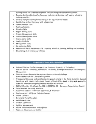 training needs and career development and consulting with senior management.
 Develop division objectives/performance indicators and review staff reports related to
training activities
 Develop workplace skills plan according to the organizations’ needs.
 Establishing Unified Command with all agencies
 Communication skills
 Auditing/logistics
 Planning Skills
 Report Writing Skills
 Project Management Skills
 Conflict Management Skills
 Interpersonal Skills
 Leadership Skills
 Management Skills
 Co-ordination Skills
 Responsible for all maintenance i.e. carpentry, electrical, painting, welding and plumbing.
 Dispatching of all emergency vehicles
Professional Training and Certification
 National Diploma Fire Technology - Cape Peninsula University of Technology
Fire and Rescue Technology, Operations, Fire Safety, Building Construction and Emergency
Management
 Diploma Human Resource Management Course – Damelin College
Human Behaviour and Conflict Management
 Professional Licenses and certification in special criteria in the field, Basic Life Support
Certificate with Health Professional Council of South Africa April 1, 2016 and March 31,
2017 and American Emergency Medical Advisory Association;
 BLS/AED Provider (Certificate No. 381-13-80847-02-03) – European Resuscitation Council
 Self-Contained Breathing Apparatus
 Hazardous Material Technician, Operations, & Awareness
 Fire Instructor 1 NFPA and Train-the-Trainer
 Trench Collapse
 Driver and Pump Operation
 Vehicle Extrication
 Incident Command
 Incident Management
 Health and Safety Incident Investigation
 Assessor, Moderator and Verifier
 