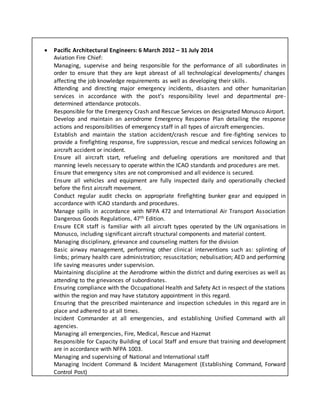  Pacific Architectural Engineers: 6 March 2012 – 31 July 2014
Aviation Fire Chief:
Managing, supervise and being responsible for the performance of all subordinates in
order to ensure that they are kept abreast of all technological developments/ changes
affecting the job knowledge requirements as well as developing their skills.
Attending and directing major emergency incidents, disasters and other humanitarian
services in accordance with the post’s responsibility level and departmental pre-
determined attendance protocols.
Responsible for the Emergency Crash and Rescue Services on designated Monusco Airport.
Develop and maintain an aerodrome Emergency Response Plan detailing the response
actions and responsibilities of emergency staff in all types of aircraft emergencies.
Establish and maintain the station accident/crash rescue and fire-fighting services to
provide a firefighting response, fire suppression, rescue and medical services following an
aircraft accident or incident.
Ensure all aircraft start, refueling and defueling operations are monitored and that
manning levels necessary to operate within the ICAO standards and procedures are met.
Ensure that emergency sites are not compromised and all evidence is secured.
Ensure all vehicles and equipment are fully inspected daily and operationally checked
before the first aircraft movement.
Conduct regular audit checks on appropriate firefighting bunker gear and equipped in
accordance with ICAO standards and procedures.
Manage spills in accordance with NFPA 472 and International Air Transport Association
Dangerous Goods Regulations, 47th Edition.
Ensure ECR staff is familiar with all aircraft types operated by the UN organisations in
Monusco, including significant aircraft structural components and material content.
Managing disciplinary, grievance and counseling matters for the division
Basic airway management, performing other clinical interventions such as: splinting of
limbs; primary health care administration; resuscitation; nebulisation; AED and performing
life saving measures under supervision.
Maintaining discipline at the Aerodrome within the district and during exercises as well as
attending to the grievances of subordinates.
Ensuring compliance with the Occupational Health and Safety Act in respect of the stations
within the region and may have statutory appointment in this regard.
Ensuring that the prescribed maintenance and inspection schedules in this regard are in
place and adhered to at all times.
Incident Commander at all emergencies, and establishing Unified Command with all
agencies.
Managing all emergencies, Fire, Medical, Rescue and Hazmat
Responsible for Capacity Building of Local Staff and ensure that training and development
are in accordance with NFPA 1003.
Managing and supervising of National and International staff
Managing Incident Command & Incident Management (Establishing Command, Forward
Control Post)
 