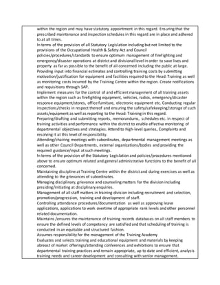within the region and may have statutory appointment in this regard. Ensuring that the
prescribed maintenance and inspection schedules in this regard are in place and adhered
to at all times.
In terms of the provision of all Statutory Legislation including but not limited to the
provisions of the Occupational Health & Safety Act and Council
policies/procedures/standards to ensure optimum management of firefighting and
emergency/disaster operations at district and divisional level in order to save lives and
property as far as possible to the benefit of all concerned including the public at large.
Providing input into financial estimates and controlling training costs by submitting
motivation/justification for equipment and facilities required to the Head: Training as well
as monitoring costs incurred by the Training Centre within the region. Create notifications
and requisitions through SAP.
Implement measures for the control of and efficient management of all training assets
within the region such as firefighting equipment, vehicles, radios, emergency/disaster
response equipment/stores, office furniture, electronic equipment etc. Conducting regular
inspections/checks in respect thereof and ensuring the safety/safekeeping/storage of such
assets/equipment as well as reporting to the Head: Training in this regard.
Preparing/drafting and submitting reports, memorandums, schedules etc. in respect of
training activities and performance within the district to enable effective monitoring of
departmental objectives and strategies. Attend to high-level queries, Complaints and
resolving it at this level of responsibility.
Attending/chairing meetings with subordinates, departmental management meetings as
well as other Council Departments, external organizations/bodies and providing the
required guidance/input at such meetings.
In terms of the provision of the Statutory Legislation and policies/procedures mentioned
above to ensure optimum related and general administrative functions to the benefit of all
concerned.
Maintaining discipline at Training Centre within the district and during exercises as well as
attending to the grievances of subordinates.
Managing disciplinary, grievance and counseling matters for the division including
presiding/initiating at disciplinary enquiries.
Management of all staff matters in training division including recruitment and selection,
promotion/progression, training and development of staff.
Controlling attendance procedures/documentation as well as approving leave
applications, applications to work overtime of appropriate rank levels and other personnel
related documentation.
Maintains /ensures the maintenance of training records databases on all staff members to
ensure the defined levels of competency are satisfied and that scheduling of training is
conducted in an equitable and structured fashion.
Assumes responsibility for the management of the Training Academy
Evaluates and selects training and educational equipment and materials by keeping
abreast of market offerings/attending conferences and exhibitions to ensure that
departmental training practices and remain appropriate, up to date and efficient, analysis
training needs and career development and consulting with senior management.
 