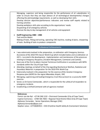 Managing, supervise and being responsible for the performance of all subordinates in
order to ensure that they are kept abreast of all technological developments/ changes
affecting the job knowledge requirements as well as developing their skills
Develop division objectives/performance indicators and review staff reports related to
training activities
Develop workplace skills plan according to the organizations’ needs.
Dispatching of all emergency vehicles
Oversee the day to day management of all vehicles and equipment
 Daliff Engineering 1980 – 1984
Tool and Die Maker:
Making of tools, fitting and turning, operating CNC machine, reading of plans, sharpening
of tools. Building of tools to produce components
Employment History
Professional Achievements:
 I was extensively involved in the preparation, co-ordination with Emergency Services
Assistance of the 2010 FIFA Soccer World Cup which included duties and co-ordination at
JOC’s. I assisted in the development, implementation and maintenance of the processes
relating to Emergency Response, (Incident Management, Command and Control).
 Been one of the first to obtain Hazmat Technician Certification in accordance with NFPA
standards within the City of Cape Town
 Attending meetings on behalf of the City regarding Biochemical Warfare, Radiation and
Hazardous Materials in preparation for the 2010 FIFA World Cup
 Extensively involved in the preparation for the exercise of the Aviation Emergency
Response plan (AERP) for the region Mbandaka Airport, DRC
 Managing, supervising and leading Emergency Crash Rescue team to a successful AERP
exercise.
 Serves as On Scene Commander, which is responsible for the safety of all responders to
emergency incidents
 Establishing a Unified Command with all agencies involved
References
Francis van der Byl: +27 84 248 1132 – Divisional Commander (City of Cape Town)
Cyprian Cairncross: +2784 505 7826 – Regional Head District West (City Of Cape Town)
Alphonzo Fernandez: Senior Operations Manager (PAE)
Alphonzo.Fernandez@pae.com
Stephen Juluis: +27728285953 – CEO (Frontline Health Safety & Environment Solutions)
 