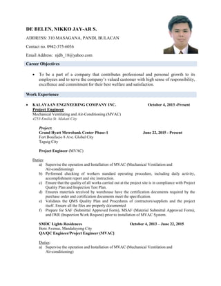 DE BELEN, NIKKO JAY-AR S.
ADDRESS: 310 MASAGANA, PANDI, BULACAN
Contact no. 0942-375-6036
Email Address: njdb_18@yahoo.com
Career Objectives
 To be a part of a company that contributes professional and personal growth to its
employees and to serve the company’s valued customer with high sense of responsibility,
excellence and commitment for their best welfare and satisfaction.
Work Experience
 KALAYAAN ENGINEERING COMPANY INC. October 4, 2013 -Present
Project Engineer
Mechanical Ventilating and Air-Conditioning (MVAC)
4253 Emilia St. Makati City
Project:
Grand Hyatt Metrobank Center Phase-1 June 22, 2015 - Present
Fort Bonifacio 8 Ave. Global City
Taguig City
Project Engineer (MVAC)
Duties:
a) Supervise the operation and Installation of MVAC (Mechanical Ventilation and
Air-conditioning)
b) Performed checking of workers standard operating procedure, including daily activity,
accomplishment report and site instruction.
c) Ensure that the quality of all works carried out at the project site is in compliance with Project
Quality Plan and Inspection Test Plan.
d) Ensures materials received by warehouse have the certification documents required by the
purchase order and certification documents meet the specification.
e) Validates the QMS Quality Plan and Procedures of contractors/suppliers and the project
itself. Ensure all the files are properly documented
f) Prepare for SAF (Submittal Approved Form), MSAF (Material Submittal Approved Form),
and IWR (Inspection Work Request) prior to installation of MVAC System.
SMDC Lights Residences October 4, 2013 – June 22, 2015
Boni Avenue, Mandaluyong City
QA/QC Engineer/Project Engineer (MVAC)
Duties:
a) Supervise the operation and Installation of MVAC (Mechanical Ventilation and
Air-conditioning)
 