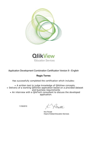  
 
Application Development Combination Certification Version 9 - English
Regis Torres
Has successfully completed the certification which includes:
l A written test to judge knowledge of QlikView concepts.
l Delivery of a working QlikView application based on a provided dataset
and business requirements
l An interview with a QlikTech consultant to discuss the developed
application.
 
 
11/30/2010
Kim Peretti
Head of Global Education Services
 