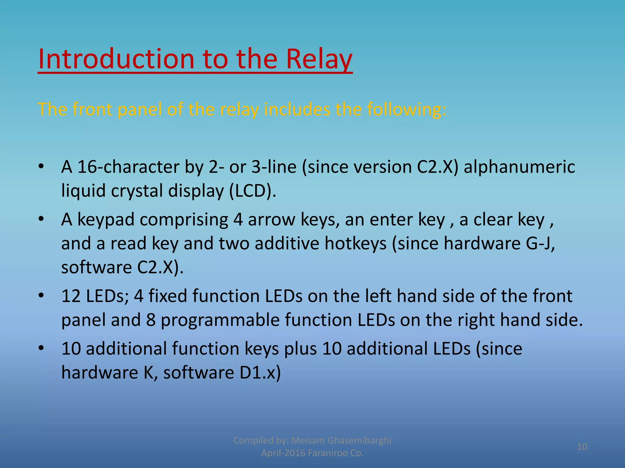 Introduction to the Relay
Compiled by: Meisam Ghasemibarghi
April-2016 Faraniroo Co.
The front panel of the relay includes the following:
• A 16-character by 2- or 3-line (since version C2.X) alphanumeric
liquid crystal display (LCD).
• A keypad comprising 4 arrow keys, an enter key , a clear key ,
and a read key and two additive hotkeys (since hardware G-J,
software C2.X).
• 12 LEDs; 4 fixed function LEDs on the left hand side of the front
panel and 8 programmable function LEDs on the right hand side.
• 10 additional function keys plus 10 additional LEDs (since
hardware K, software D1.x)
10
 