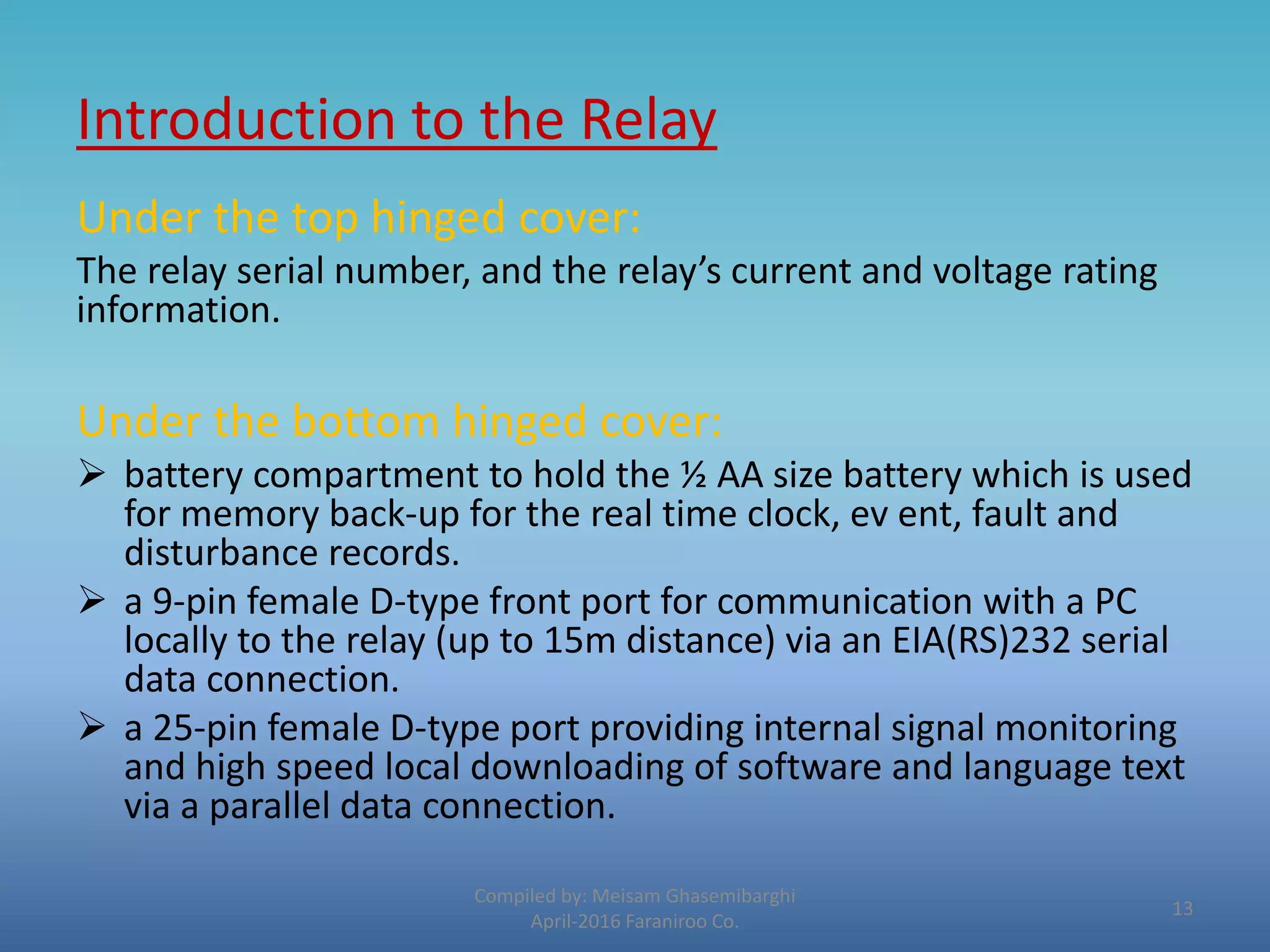Introduction to the Relay
Compiled by: Meisam Ghasemibarghi
April-2016 Faraniroo Co.
Under the top hinged cover:
The relay serial number, and the relay’s current and voltage rating
information.
Under the bottom hinged cover:
 battery compartment to hold the ½ AA size battery which is used
for memory back-up for the real time clock, ev ent, fault and
disturbance records.
 a 9-pin female D-type front port for communication with a PC
locally to the relay (up to 15m distance) via an EIA(RS)232 serial
data connection.
 a 25-pin female D-type port providing internal signal monitoring
and high speed local downloading of software and language text
via a parallel data connection.
13
 