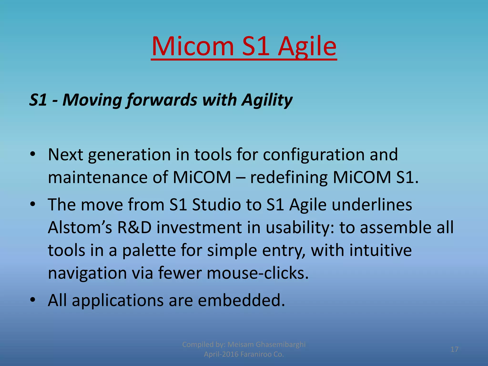 Micom S1 Agile
S1 - Moving forwards with Agility
• Next generation in tools for configuration and
maintenance of MiCOM – redefining MiCOM S1.
• The move from S1 Studio to S1 Agile underlines
Alstom’s R&D investment in usability: to assemble all
tools in a palette for simple entry, with intuitive
navigation via fewer mouse-clicks.
• All applications are embedded.
Compiled by: Meisam Ghasemibarghi
April-2016 Faraniroo Co.
17
 