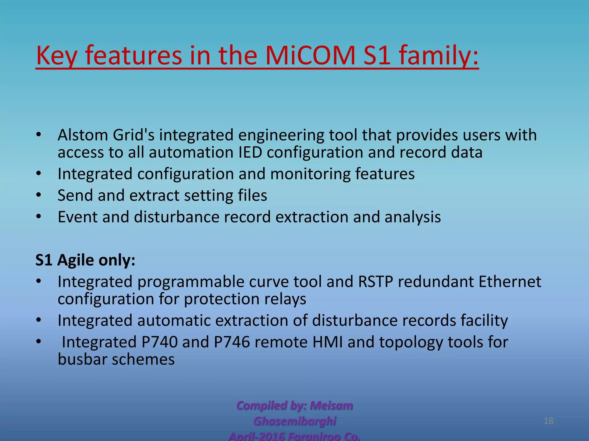 Key features in the MiCOM S1 family:
• Alstom Grid's integrated engineering tool that provides users with
access to all automation IED configuration and record data
• Integrated configuration and monitoring features
• Send and extract setting files
• Event and disturbance record extraction and analysis
S1 Agile only:
• Integrated programmable curve tool and RSTP redundant Ethernet
configuration for protection relays
• Integrated automatic extraction of disturbance records facility
• Integrated P740 and P746 remote HMI and topology tools for
busbar schemes
Compiled by: Meisam
Ghasemibarghi
April-2016 Faraniroo Co.
18
 
