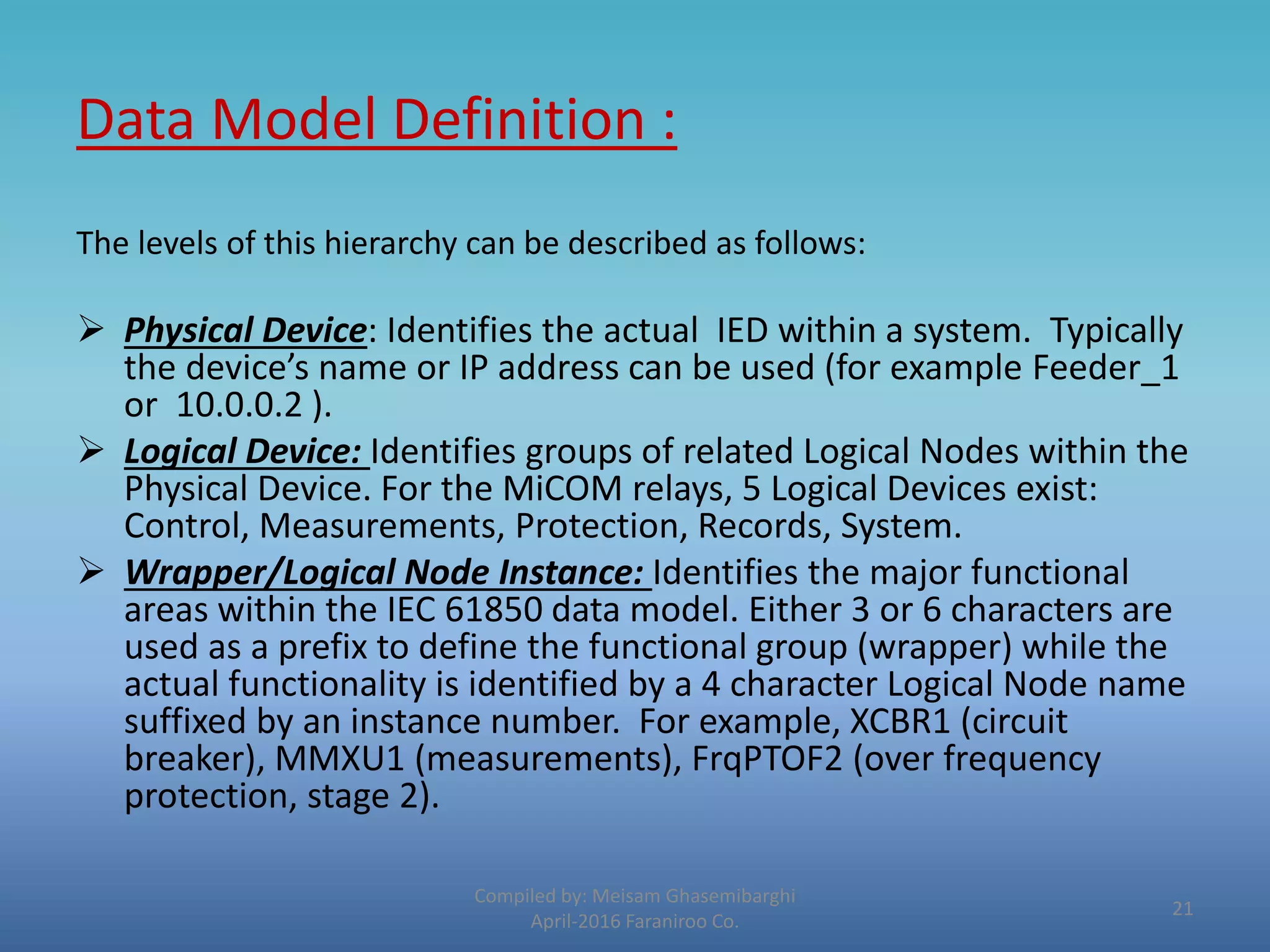 Data Model Definition :
The levels of this hierarchy can be described as follows:
 Physical Device: Identifies the actual IED within a system. Typically
the device’s name or IP address can be used (for example Feeder_1
or 10.0.0.2 ).
 Logical Device: Identifies groups of related Logical Nodes within the
Physical Device. For the MiCOM relays, 5 Logical Devices exist:
Control, Measurements, Protection, Records, System.
 Wrapper/Logical Node Instance: Identifies the major functional
areas within the IEC 61850 data model. Either 3 or 6 characters are
used as a prefix to define the functional group (wrapper) while the
actual functionality is identified by a 4 character Logical Node name
suffixed by an instance number. For example, XCBR1 (circuit
breaker), MMXU1 (measurements), FrqPTOF2 (over frequency
protection, stage 2).
Compiled by: Meisam Ghasemibarghi
April-2016 Faraniroo Co.
21
 