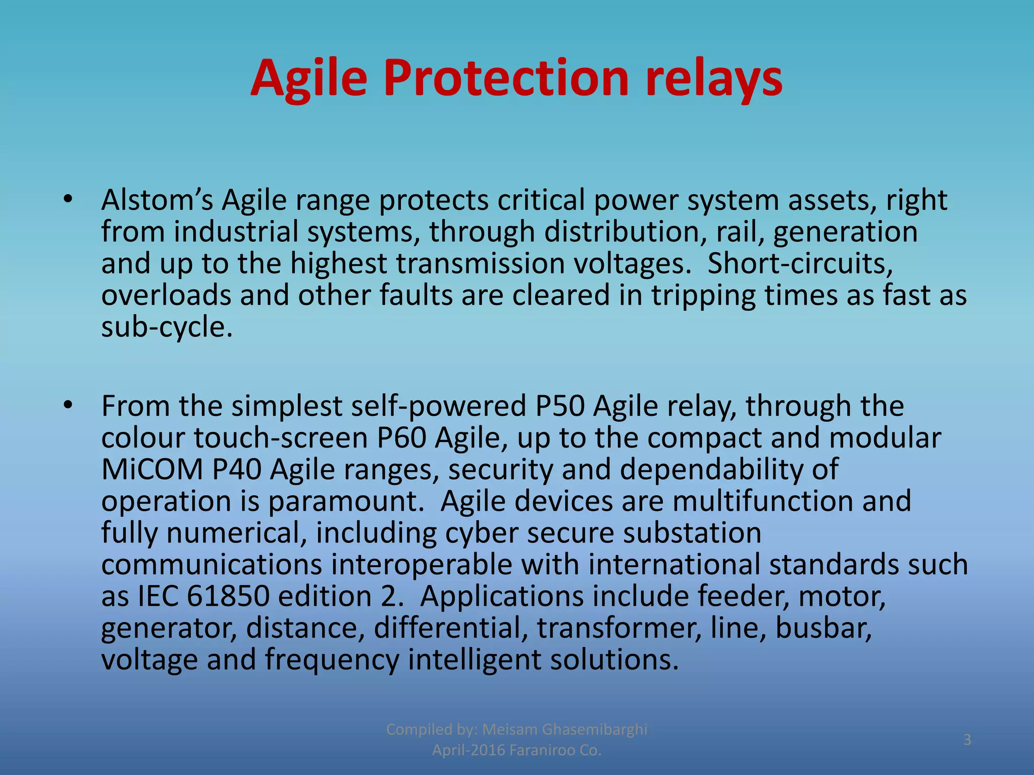 Agile Protection relays
• Alstom’s Agile range protects critical power system assets, right
from industrial systems, through distribution, rail, generation
and up to the highest transmission voltages. Short-circuits,
overloads and other faults are cleared in tripping times as fast as
sub-cycle.
• From the simplest self-powered P50 Agile relay, through the
colour touch-screen P60 Agile, up to the compact and modular
MiCOM P40 Agile ranges, security and dependability of
operation is paramount. Agile devices are multifunction and
fully numerical, including cyber secure substation
communications interoperable with international standards such
as IEC 61850 edition 2. Applications include feeder, motor,
generator, distance, differential, transformer, line, busbar,
voltage and frequency intelligent solutions.
Compiled by: Meisam Ghasemibarghi
April-2016 Faraniroo Co.
3
 