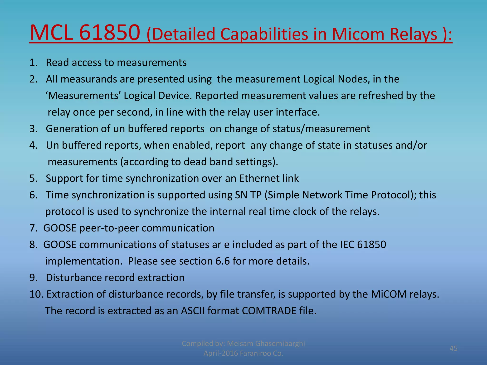 MCL 61850 (Detailed Capabilities in Micom Relays ):
Compiled by: Meisam Ghasemibarghi
April-2016 Faraniroo Co.
1. Read access to measurements
2. All measurands are presented using the measurement Logical Nodes, in the
‘Measurements’ Logical Device. Reported measurement values are refreshed by the
relay once per second, in line with the relay user interface.
3. Generation of un buffered reports on change of status/measurement
4. Un buffered reports, when enabled, report any change of state in statuses and/or
measurements (according to dead band settings).
5. Support for time synchronization over an Ethernet link
6. Time synchronization is supported using SN TP (Simple Network Time Protocol); this
protocol is used to synchronize the internal real time clock of the relays.
7. GOOSE peer-to-peer communication
8. GOOSE communications of statuses ar e included as part of the IEC 61850
implementation. Please see section 6.6 for more details.
9. Disturbance record extraction
10. Extraction of disturbance records, by file transfer, is supported by the MiCOM relays.
The record is extracted as an ASCII format COMTRADE file.
45
 