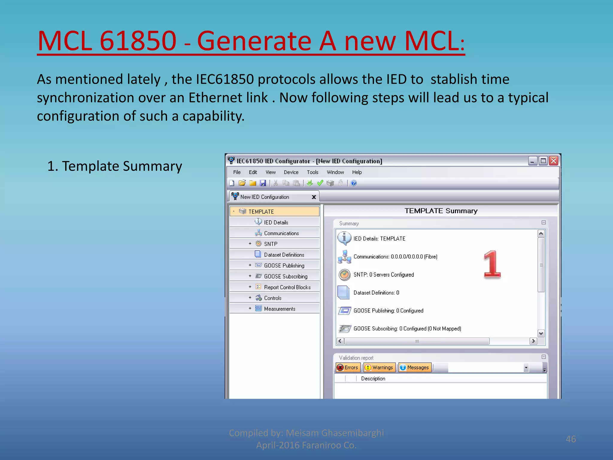 MCL 61850 - Generate A new MCL:
Compiled by: Meisam Ghasemibarghi
April-2016 Faraniroo Co.
As mentioned lately , the IEC61850 protocols allows the IED to stablish time
synchronization over an Ethernet link . Now following steps will lead us to a typical
configuration of such a capability.
1. Template Summary
46
 
