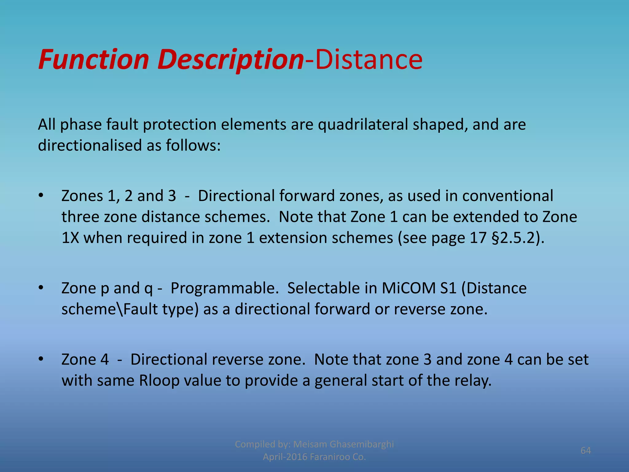Function Description-Distance
All phase fault protection elements are quadrilateral shaped, and are
directionalised as follows:
• Zones 1, 2 and 3 - Directional forward zones, as used in conventional
three zone distance schemes. Note that Zone 1 can be extended to Zone
1X when required in zone 1 extension schemes (see page 17 §2.5.2).
• Zone p and q - Programmable. Selectable in MiCOM S1 (Distance
schemeFault type) as a directional forward or reverse zone.
• Zone 4 - Directional reverse zone. Note that zone 3 and zone 4 can be set
with same Rloop value to provide a general start of the relay.
Compiled by: Meisam Ghasemibarghi
April-2016 Faraniroo Co.
64
 